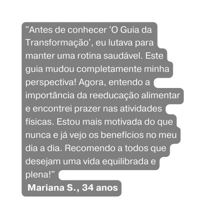 Antes de conhecer O Guia da Transformação eu lutava para manter uma rotina saudável Este guia mudou completamente minha perspectiva Agora entendo a importância da reeducação alimentar e encontrei prazer nas atividades físicas Estou mais motivada do que nunca e já vejo os benefícios no meu dia a dia Recomendo a todos que desejam uma vida equilibrada e plena Mariana S 34 anos