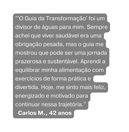 O Guia da Transformação foi um divisor de águas para mim Sempre achei que viver saudável era uma obrigação pesada mas o guia me mostrou que pode ser uma jornada prazerosa e sustentável Aprendi a equilibrar minha alimentação com exercícios de forma prática e divertida Hoje me sinto mais feliz energizado e motivado para continuar nessa trajetória Carlos M 42 anos